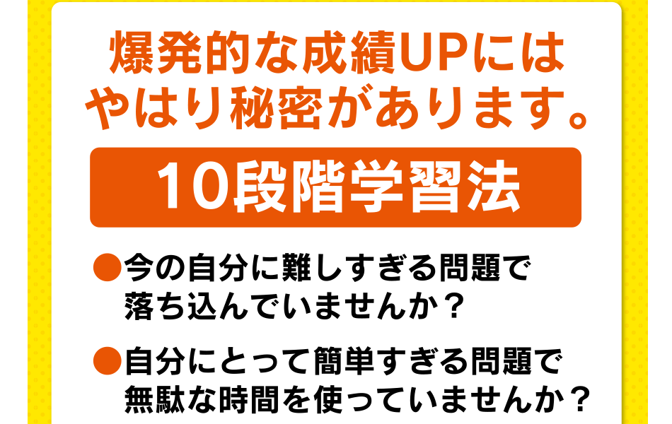 爆発的な成績UPにはやはり秘密があります。10段階学習法 ●今の自分に難しすぎる問題で落ち込んでいませんか？ ●自分にとって簡単すぎる問題で無駄な時間を使っていませんか？