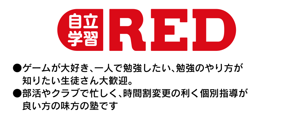 自立学習ＲＥＤ ●ゲームが大好き、一人で勉強したい、勉強のやり方が知りたい生徒さん大歓迎。 ●部活やクラブで忙しく、時間割変更の利く個別指導が良い方の味方の塾です