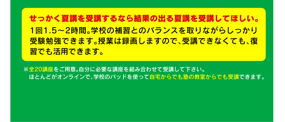 せっかく夏講を受講するなら結果の出る夏講を受講してほしい。1回1.5～2時間。学校の補習とのバランスを取りながらしっかり受験勉強できます。授業は録画しますので、受講できなくても、復習でも活用できます。