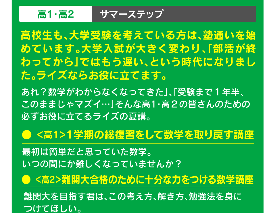 高1・高2 サマーステップ 高校生も、大学受験を考えている方は、塾通いを始めています。大学入試が大きく変わり、「部活が終わってから」ではもう遅い、という時代になりました。ライズならお役に立てます。● ＜高１＞１学期の総復習をして数学を取り戻す講座 ● ＜高2＞難関大合格のために十分な力をつける数学講座