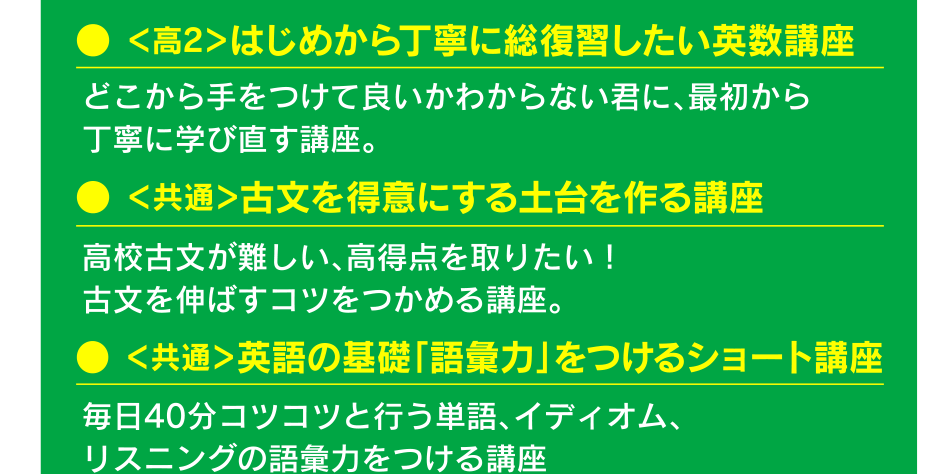 ● ＜高2＞はじめから丁寧に総復習したい英数講座 ● ＜共通＞古文を得意にする土台を作る講座 ● ＜共通＞英語の基礎「語彙力」をつけるショート講座