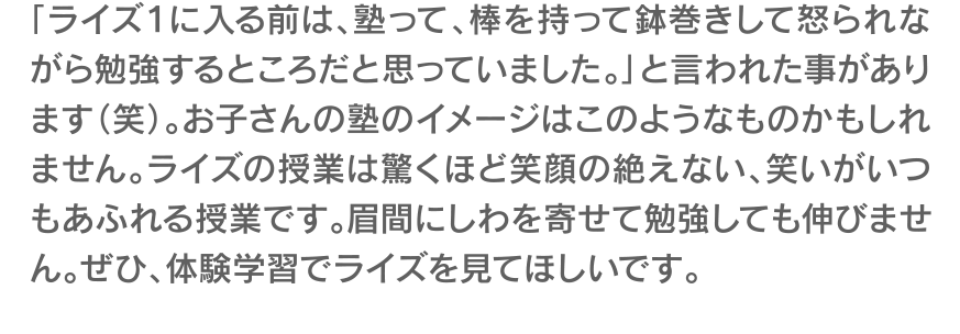 「ライズ１に入る前は、塾って、棒を持って鉢巻きして怒られながら勉強するところだと思っていました。」と言われた事があります（笑）。