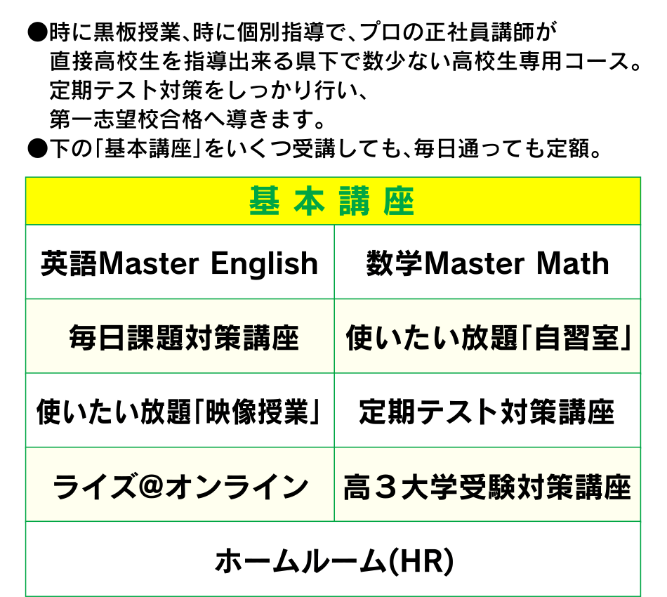 ●時に黒板授業、時に個別指導で、プロの正社員講師が直接高校生を指導出来る県下で数少ない高校生専用コース。　定期テスト対策をしっかり行い、第一志望校合格へ導きます。●下の「基本講座」をいくつ受講しても、毎日通っても定額。