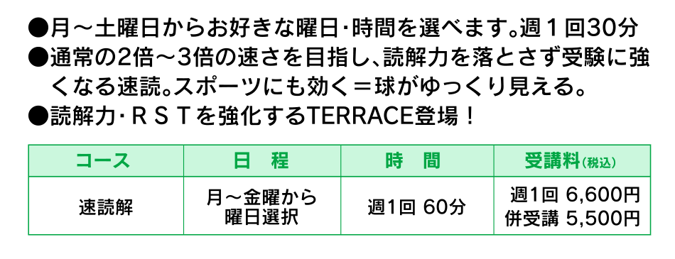 ●月～土曜日からお好きな曜日・時間を選べます。週１回30分●通常の2倍～3倍の速さを目指し、読解力を落とさず受験に強　くなる速読。スポーツにも効く＝球がゆっくり見える。　●読解力・ＲＳＴを強化するTERRACE登場！