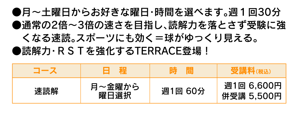 ●月～土曜日からお好きな曜日・時間を選べます。週１回30分●通常の2倍～3倍の速さを目指し、読解力を落とさず受験に強　くなる速読。スポーツにも効く＝球がゆっくり見える。　●読解力・ＲＳＴを強化するTERRACE登場！